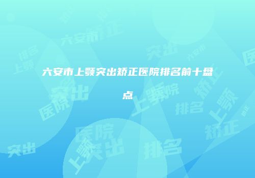 六安市上颚突出矫正医院排名前十盘点
