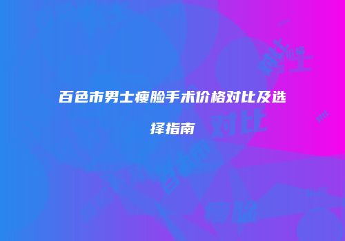 百色市男士瘦脸手术价格对比及选择指南