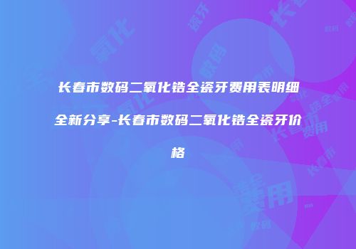 长春市数码二氧化锆全瓷牙费用表明细全新分享-长春市数码二氧化锆全瓷牙价格