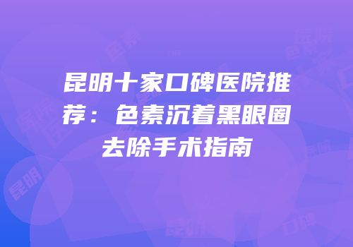 昆明十家口碑医院推荐：色素沉着黑眼圈去除手术指南