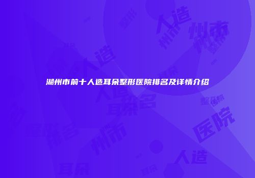 湖州市前十人造耳朵整形医院排名及详情介绍