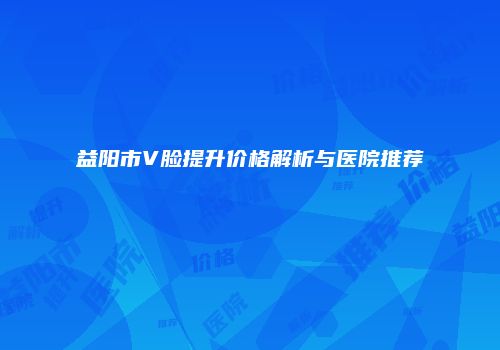 益阳市V脸提升价格解析与医院推荐