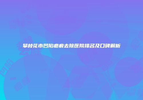 攀枝花市凹陷疤痕去除医院排名及口碑解析
