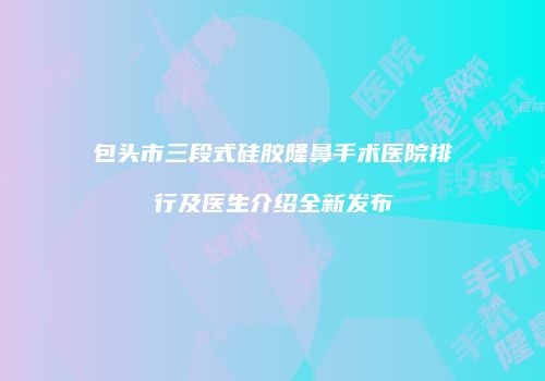包头市三段式硅胶隆鼻手术医院排行及医生介绍全新发布