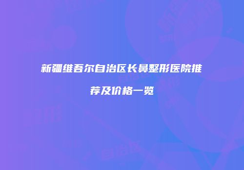 新疆维吾尔自治区长鼻整形医院推荐及价格一览