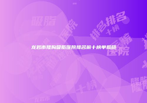 龙岩市隆胸吸脂医院排名前十榜单揭晓