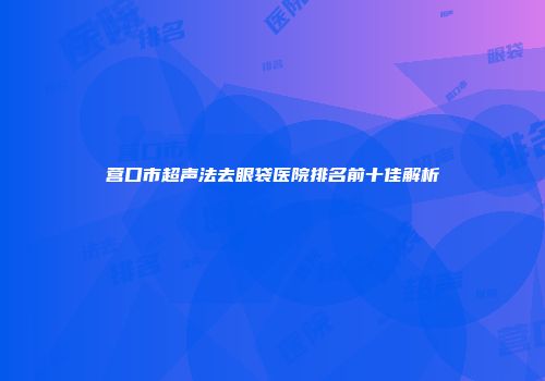 营口市超声法去眼袋医院排名前十佳解析