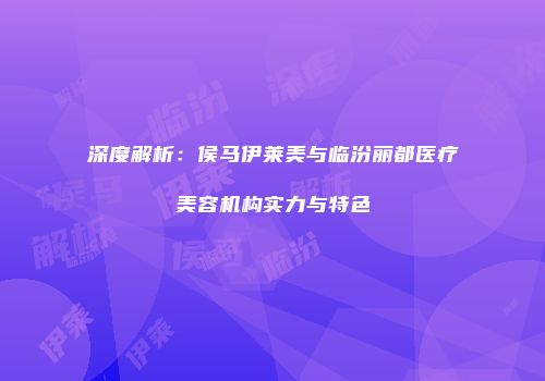 深度解析：侯马伊莱美与临汾丽都医疗美容机构实力与特色