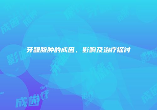 牙龈脓肿的成因、影响及治疗探讨