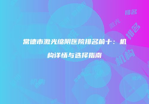 常德市激光缩阴医院排名前十：机构详情与选择指南