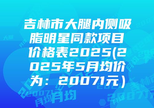 吉林市大腿内侧吸脂明星同款项目价格表2025(2025年5月均价为：20071元）