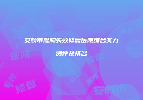 安顺市隆胸失败修复医院综合实力测评及排名