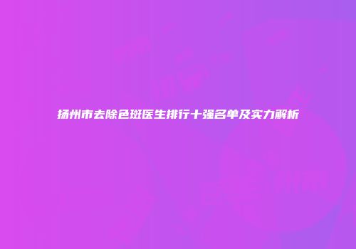 扬州市去除色斑医生排行十强名单及实力解析
