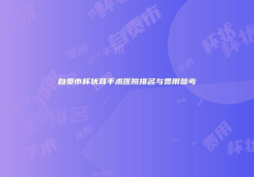 自贡市杯状耳手术医院排名与费用参考