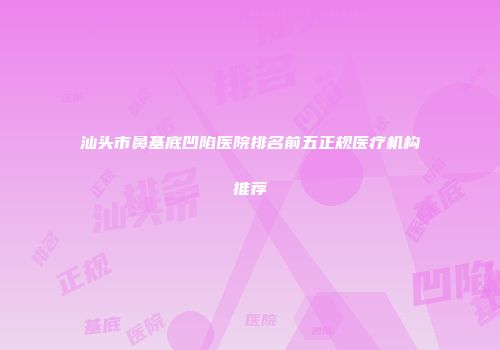 汕头市鼻基底凹陷医院排名前五正规医疗机构推荐