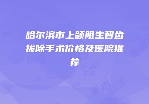 哈尔滨市上颌阻生智齿拔除手术价格及医院推荐