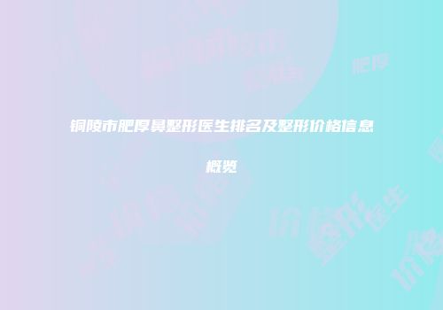 铜陵市肥厚鼻整形医生排名及整形价格信息概览