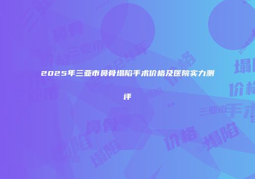 2025年三亚市鼻骨塌陷手术价格及医院实力测评