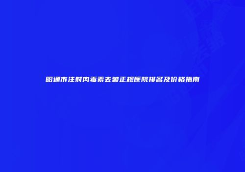 昭通市注射肉毒素去皱正规医院排名及价格指南