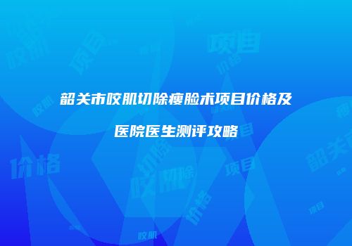 韶关市咬肌切除瘦脸术项目价格及医院医生测评攻略