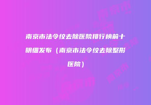 南京市法令纹去除医院排行榜前十明细发布（南京市法令纹去除整形医院）