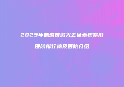 2025年盐城市激光去色素痣整形医院排行榜及医院介绍