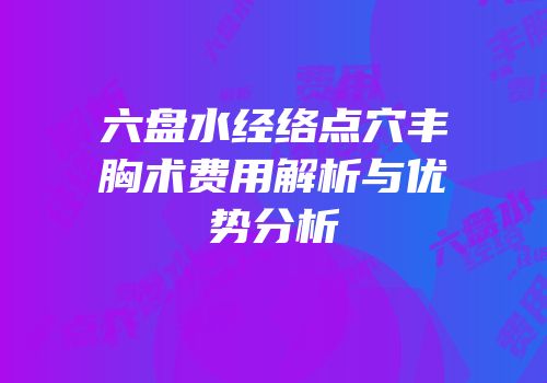 六盘水经络点穴丰胸术费用解析与优势分析