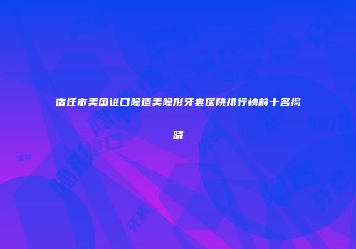 宿迁市美国进口隐适美隐形牙套医院排行榜前十名揭晓