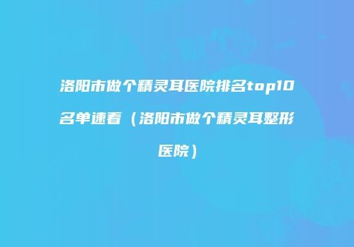 洛阳市做个精灵耳医院排名top10名单速看（洛阳市做个精灵耳整形医院）