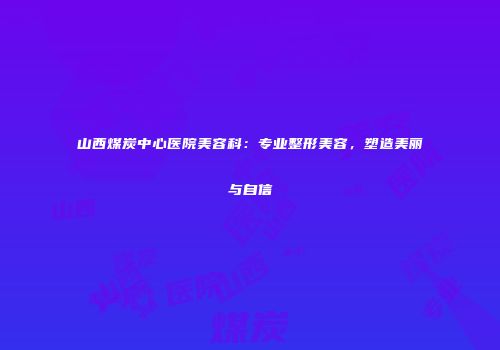山西煤炭中心医院美容科：专业整形美容，塑造美丽与自信