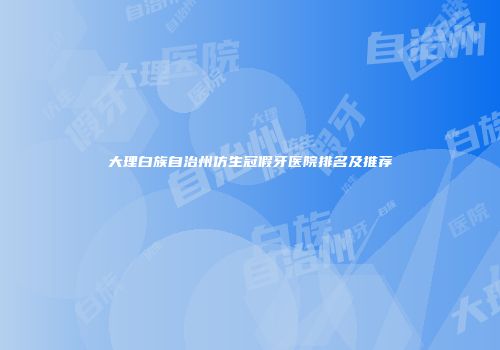 大理白族自治州仿生冠假牙医院排名及推荐