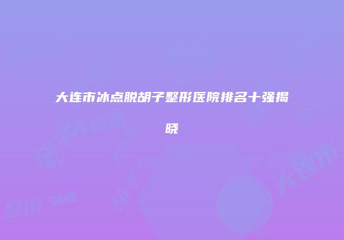 大连市冰点脱胡子整形医院排名十强揭晓