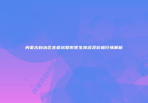 内蒙古自治区去痘坑整形医生排名及价格行情解析