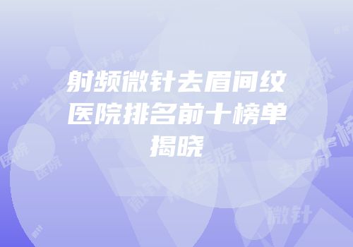 射频微针去眉间纹医院排名前十榜单揭晓