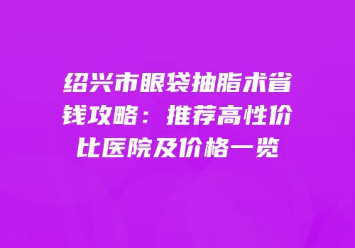 绍兴市眼袋抽脂术省钱攻略：推荐高性价比医院及价格一览