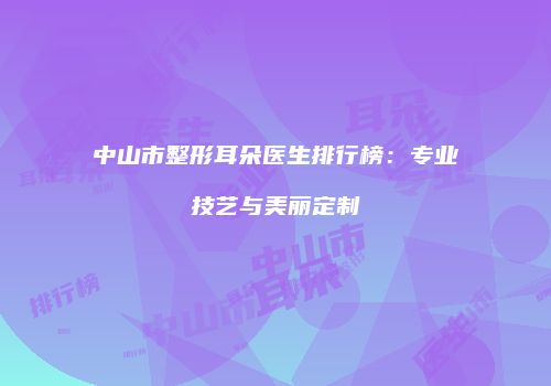 中山市整形耳朵医生排行榜：专业技艺与美丽定制