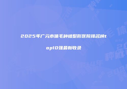 2025年广元市体毛种植整形医院排名榜top10强最新收录