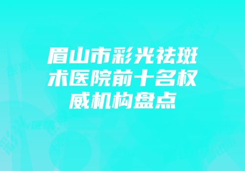眉山市彩光祛斑术医院前十名权威机构盘点