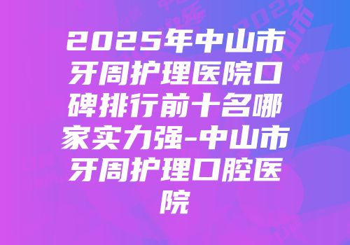 2025年中山市牙周护理医院口碑排行前十名哪家实力强-中山市牙周护理口腔医院