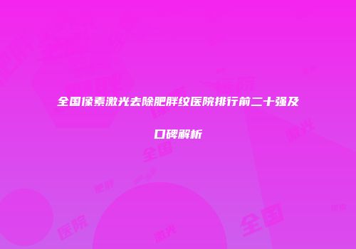 全国像素激光去除肥胖纹医院排行前二十强及口碑解析