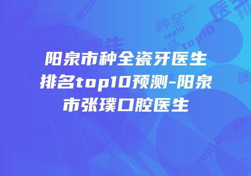 阳泉市种全瓷牙医生排名top10预测-阳泉市张璞口腔医生