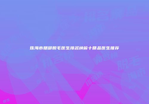 珠海市腿部脱毛医生排名榜前十精品医生推荐