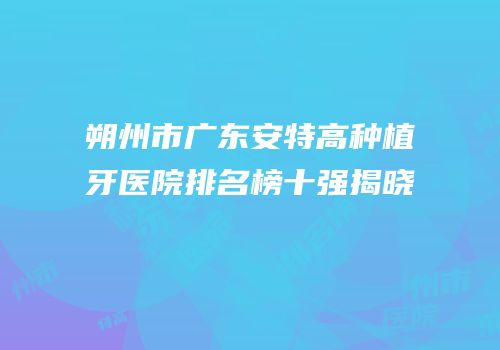 朔州市广东安特高种植牙医院排名榜十强揭晓
