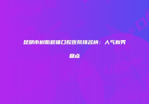 昆明市树脂嵌体口腔医院排名榜：人气新秀盘点