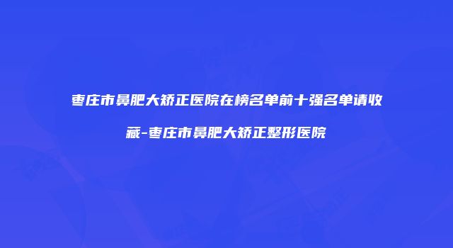 枣庄市鼻肥大矫正医院在榜名单前十强名单请收藏-枣庄市鼻肥大矫正整形医院