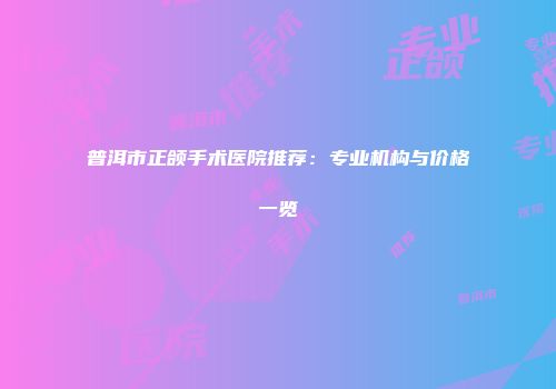 普洱市正颌手术医院推荐：专业机构与价格一览
