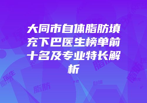 大同市自体脂肪填充下巴医生榜单前十名及专业特长解析