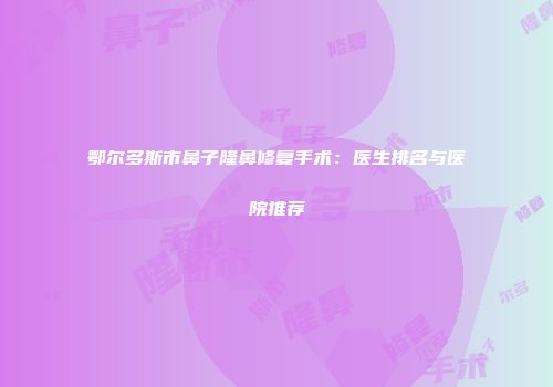 鄂尔多斯市鼻子隆鼻修复手术：医生排名与医院推荐
