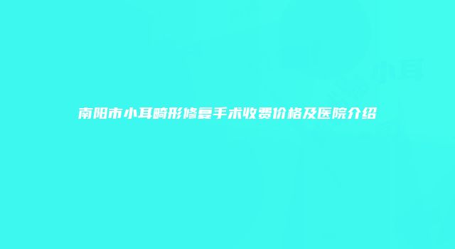 南阳市小耳畸形修复手术收费价格及医院介绍
