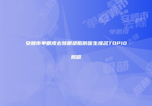 安顺市单眼皮去除眼部脂肪医生排名TOP10揭晓
